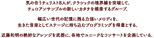 チェロアンサンブルの新しいカタチを模索するグループ。近藤和明の絶妙なアレンジを武器に、各地でユニークなコンサートを企画している。